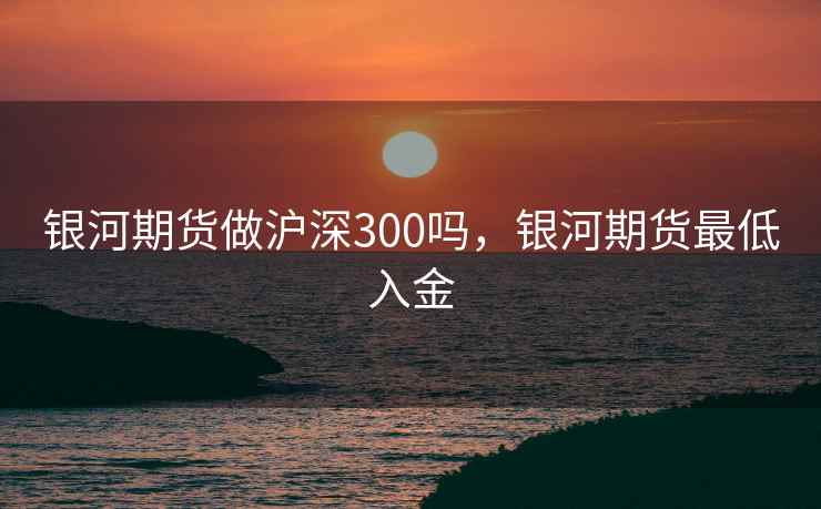 银河期货做沪深300吗，银河期货最低入金