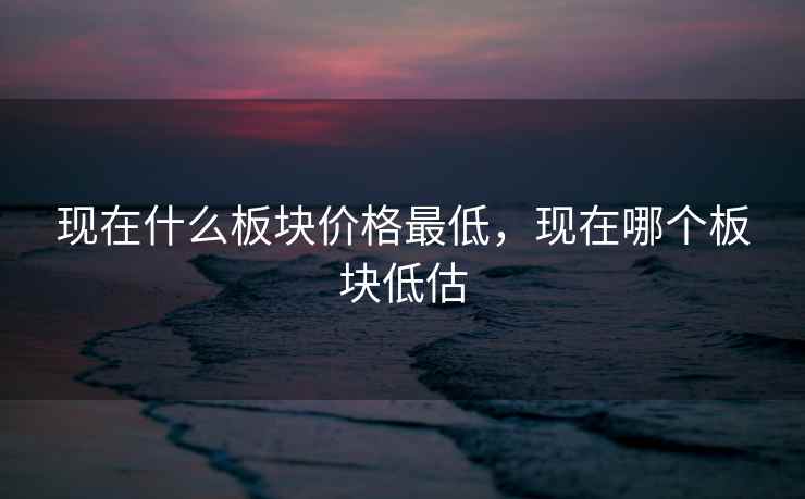 现在什么板块价格最低，现在哪个板块低估