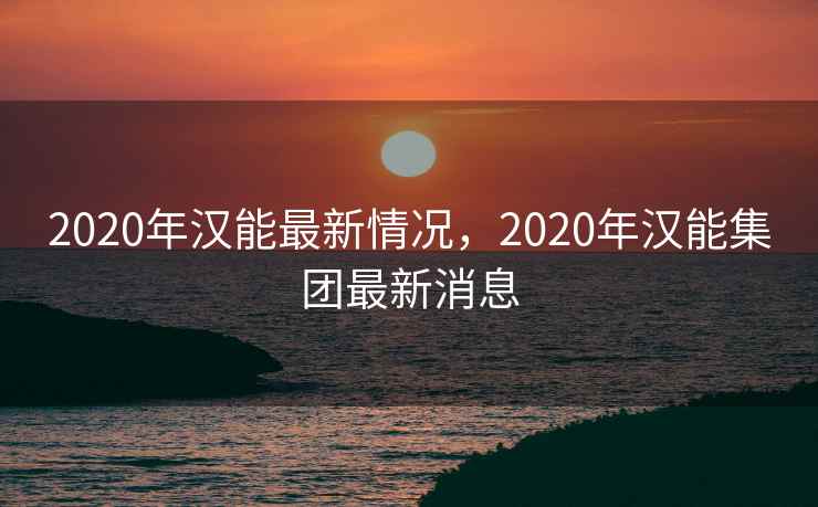 2020年汉能最新情况，2020年汉能集团最新消息