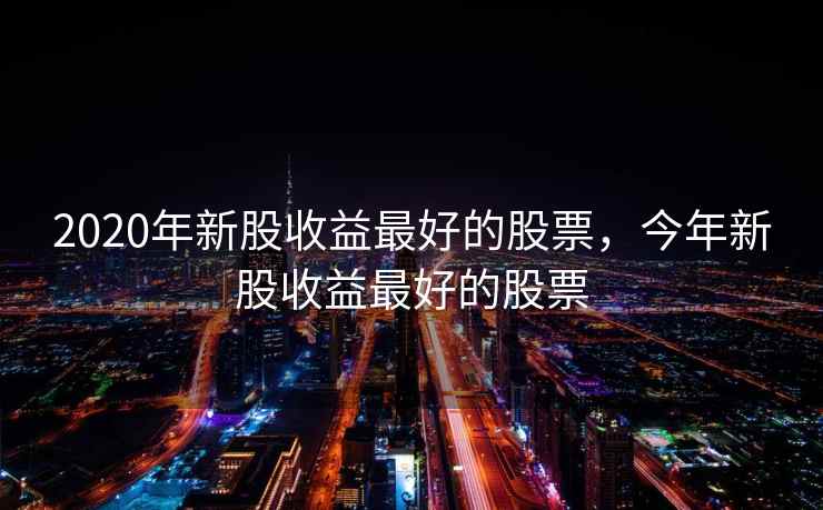 2020年新股收益最好的股票，今年新股收益最好的股票  第2张