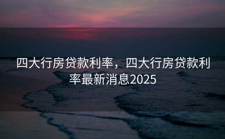 四大行房贷款利率，四大行房贷款利率最新消息2025