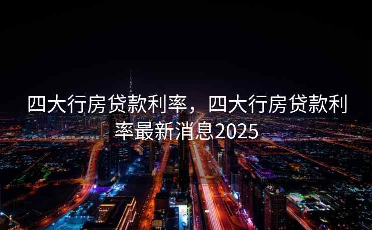 四大行房贷款利率，四大行房贷款利率最新消息2025