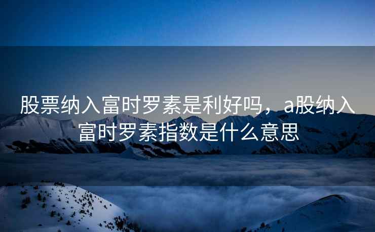 股票纳入富时罗素是利好吗，a股纳入富时罗素指数是什么意思  第1张