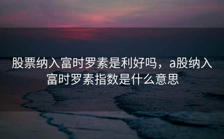 股票纳入富时罗素是利好吗，a股纳入富时罗素指数是什么意思  第2张