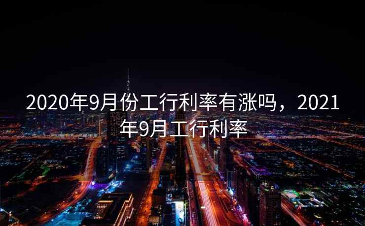 2020年9月份工行利率有涨吗,2021年9月工行利率