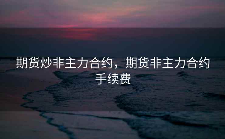 期货炒非主力合约，期货非主力合约手续费