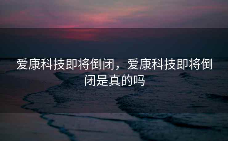 爱康科技即将倒闭，爱康科技即将倒闭是真的吗  第2张