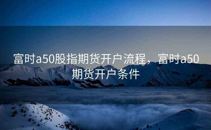 富时a50股指期货开户流程,富时a50期货开户条件