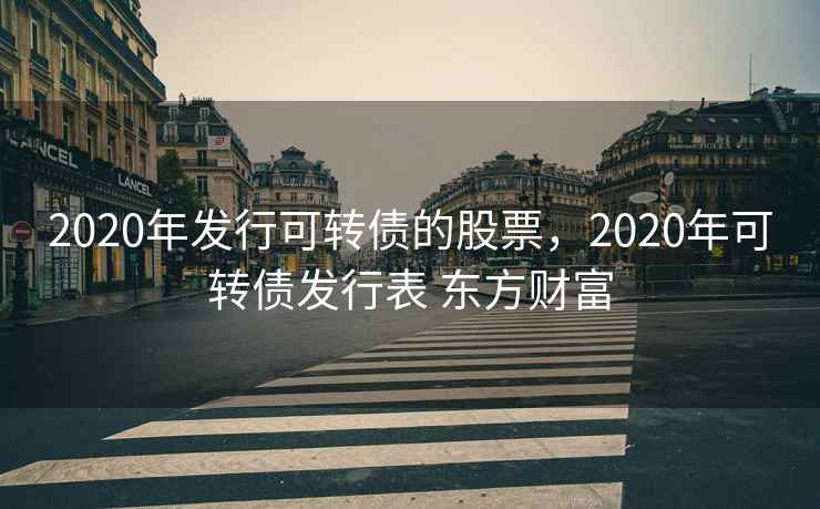 2020年发行可转债的股票,2020年可转债发行表 东方财富