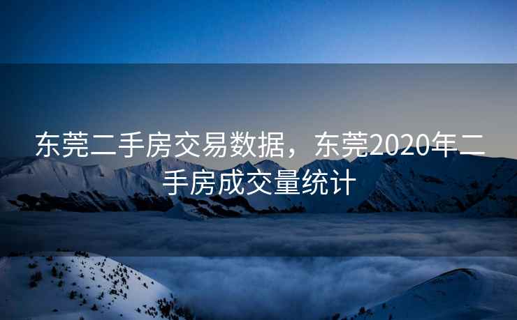 东莞二手房交易数据，东莞2020年二手房成交量统计