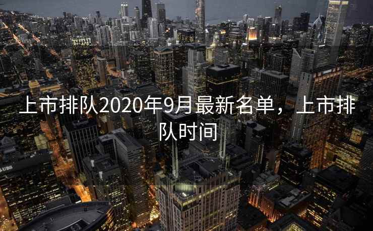 上市排队2020年9月最新名单，上市排队时间