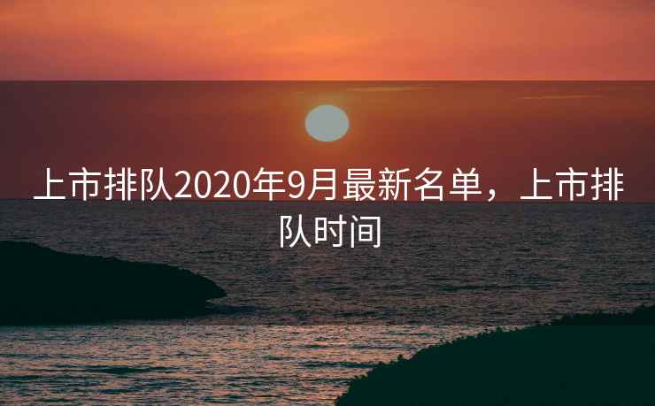上市排队2020年9月最新名单，上市排队时间