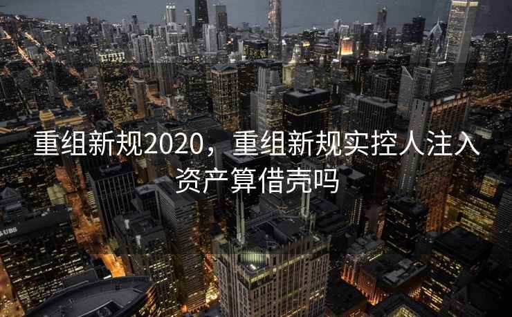 重组新规2020,重组新规实控人注入资产算借壳吗 第2张 重组新规2020,重组新规实控人注入资产算借壳吗 第2张