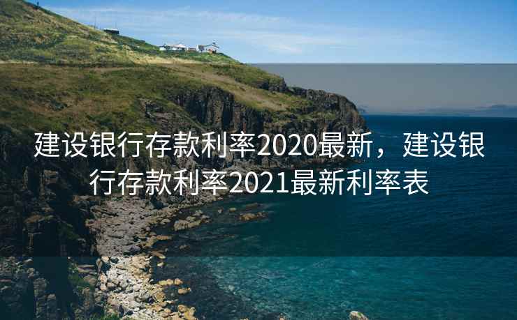 建设银行存款利率2020最新，建设银行存款利率2021最新利率表