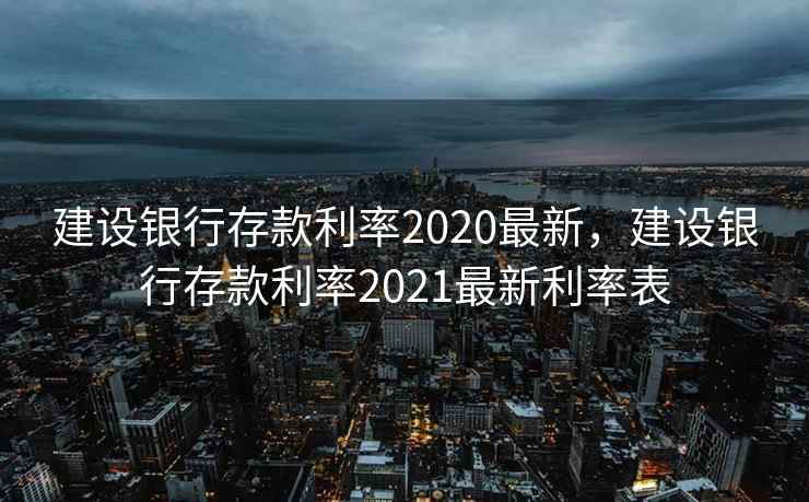 建设银行存款利率2020最新，建设银行存款利率2021最新利率表