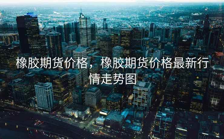 橡胶期货价格，橡胶期货价格最新行情走势图