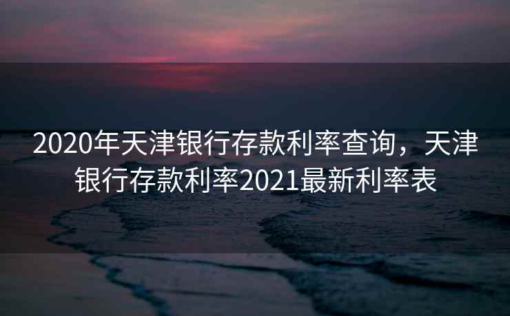 2020年天津银行存款利率查询，天津银行存款利率2021最新利率表