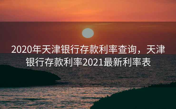 2020年天津银行存款利率查询，天津银行存款利率2021最新利率表