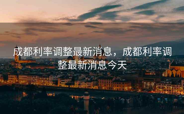 成都利率调整最新消息,成都利率调整最新消息今天