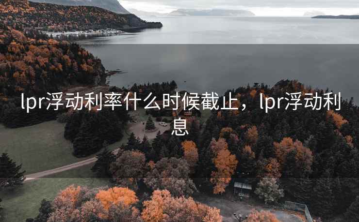 lpr浮动利率什么时候截止，lpr浮动利息