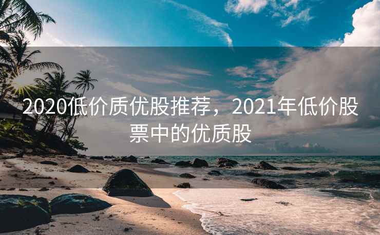 2020低价质优股推荐，2021年低价股票中的优质股  第2张