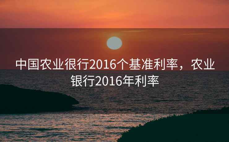 中国农业很行2016个基准利率，农业银行2016年利率
