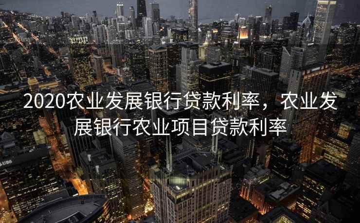 2020农业发展银行贷款利率，农业发展银行农业项目贷款利率