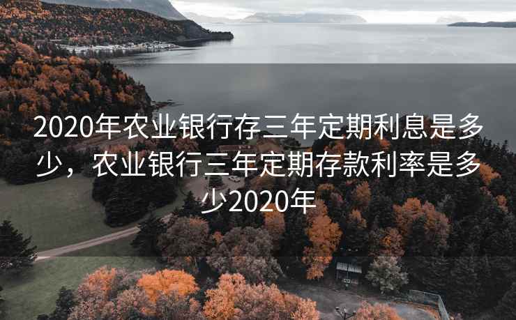 2020年农业银行存三年定期利息是多少，农业银行三年定期存款利率是多少2020年