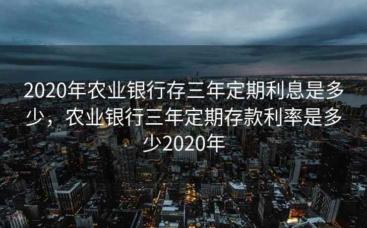 2020年农业银行存三年定期利息是多少，农业银行三年定期存款利率是多少2020年