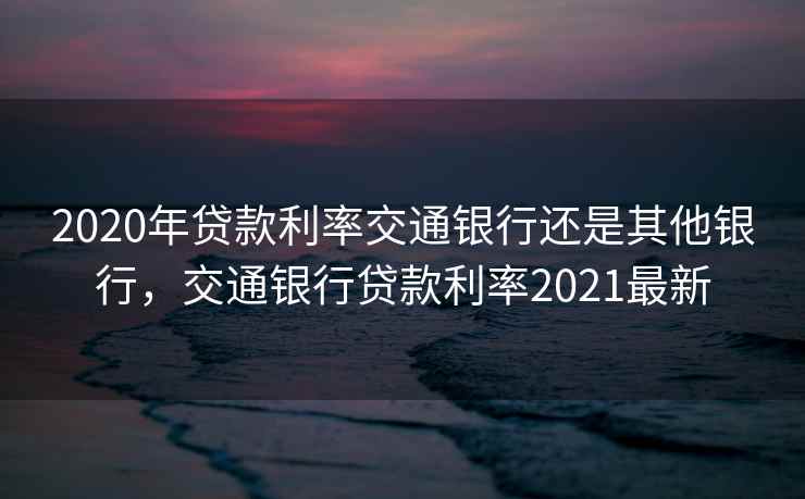 2020年贷款利率交通银行还是其他银行，交通银行贷款利率2021最新  第2张