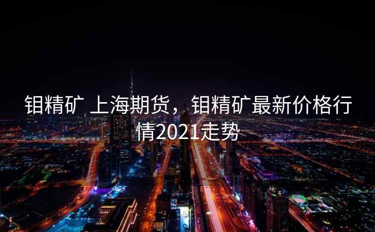 钼精矿 上海期货,钼精矿最新价格行情2021走势
