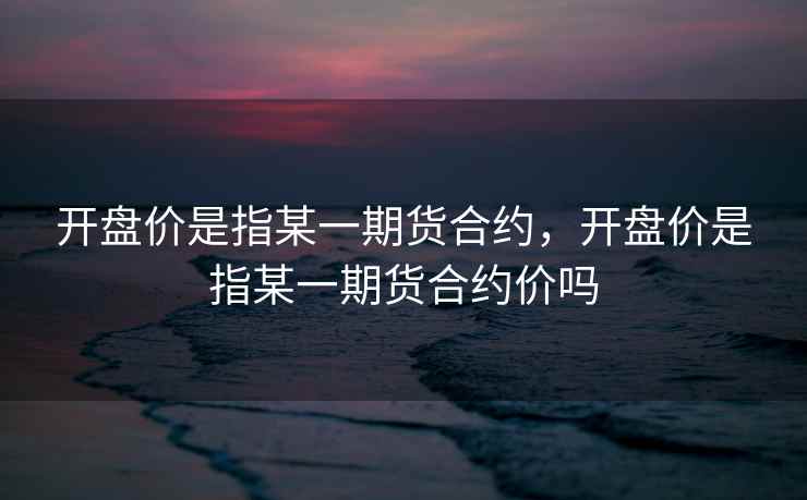 开盘价是指某一期货合约，开盘价是指某一期货合约价吗  第1张