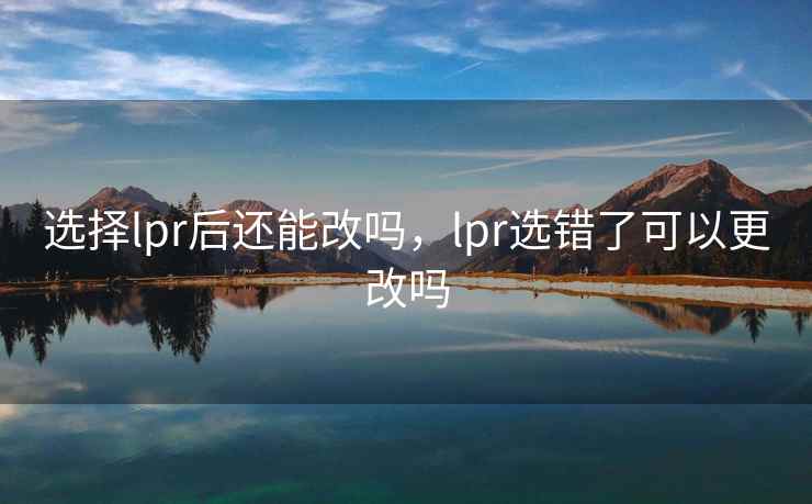 选择lpr后还能改吗，lpr选错了可以更改吗