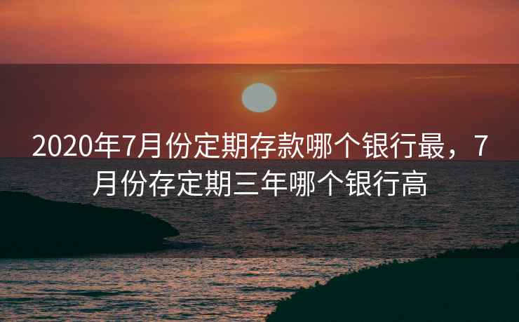 2020年7月份定期存款哪个银行最，7月份存定期三年哪个银行高