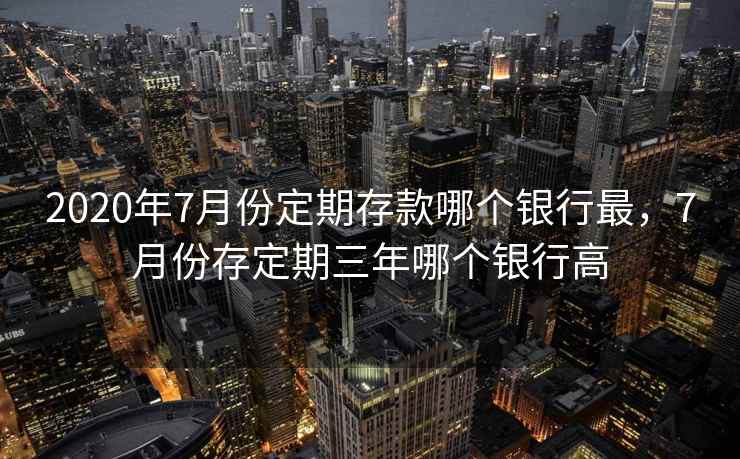 2020年7月份定期存款哪个银行最，7月份存定期三年哪个银行高